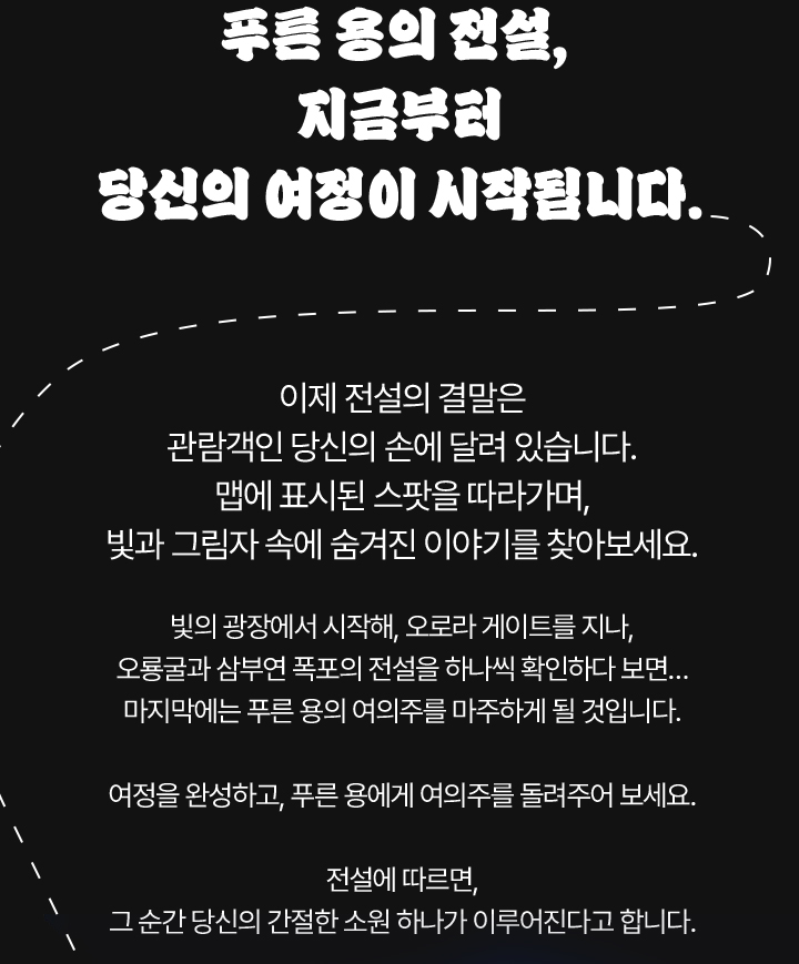 푸른 용의 전설, 지금부터 당신의 여정이 시작됩니다. 이제 전설의 결말은 관람객인 당신의 손에 달려 있습니다. 맵에 표시된 스팟을 따라가며, 빛과 그림자 속에 숨겨진 이야기를 찾아보세요. 빛의 광장에서 시작해, 오로라 게이트를 지나, 오룡굴과 삼부연 폭포의 전설을 하나씩 확인하다 보면… 마지막에는 푸른 용의 여의주를 마주하게 될 것입니다. 여정을 완성하고, 푸른 용에게 여의주를 돌려주어 보세요. 전설에 따르면, 그 순간 당신의 간절한 소원 하나가 이루어진다고 합니다.