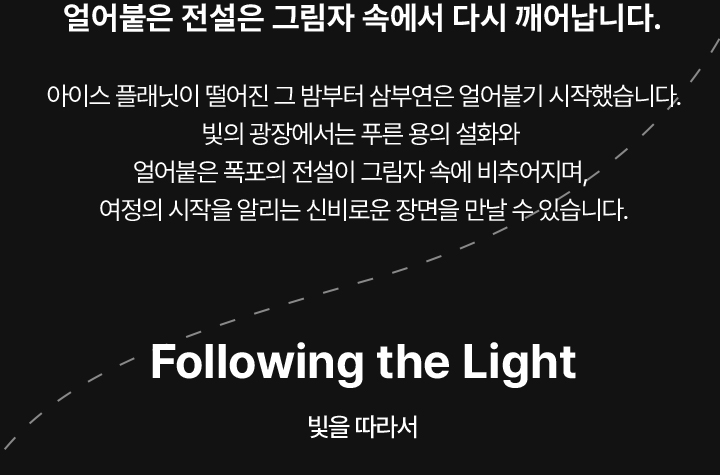 얼어붙은 전설은 그림자 속에서 다시 깨어납니다. 아이스 플래닛이 떨어진 그 밤부터 삼부연은 얼어붙기 시작했습니다. 빛의 광장에서는 푸른 용의 설화와 얼어붙은 폭포의 전설이 그림자 속에 비추어지며,  여정의 시작을 알리는 신비로운 장면을 만날 수 있습니다.