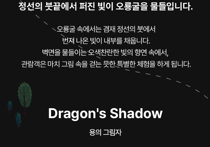 정선의 붓끝에서 퍼진 빛이 오룡굴을 물들입니다. 오룡굴 속에서는 겸재 정선의 붓에서 번져 나온 빛이 내부를 채웁니다. 벽면을 물들이는 오색찬란한 빛의 향연 속에서,  관람객은 마치 그림 속을 걷는 듯한 특별한 체험을 하게 됩니다.