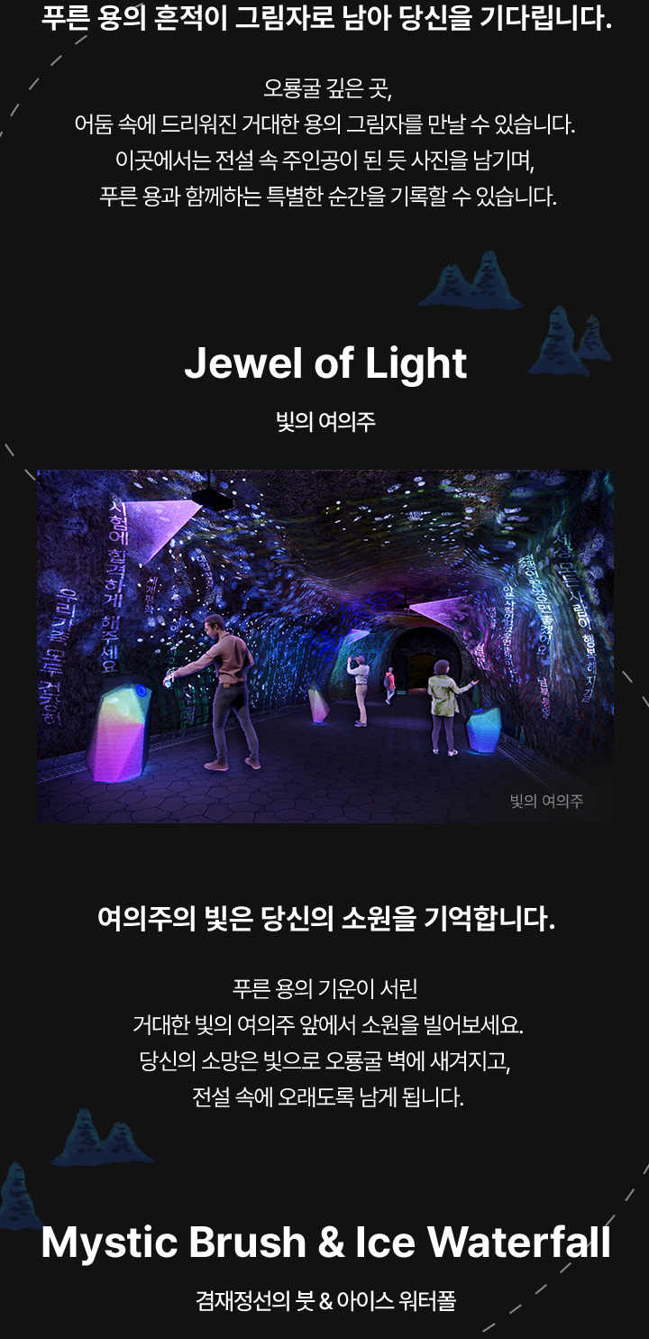 푸른 용의 흔적이 그림자로 남아 당신을 기다립니다. 오룡굴 깊은 곳, 어둠 속에 드리워진 거대한 용의 그림자를 만날 수 있습니다. 이곳에서는 전설 속 주인공이 된 듯 사진을 남기며, 푸른 용과 함께하는 특별한 순간을 기록할 수 있습니다. / Jewel of Light / 빛의 여의주 / 여의주의 빛은 당신의 소원을 기억합니다. 푸른 용의 기운이 서린 거대한 빛의 여의주 앞에서 소원을 빌어보세요. 당신의 소망은 빛으로 오룡굴 벽에 새겨지고, 전설 속에 오래도록 남게 됩니다.
