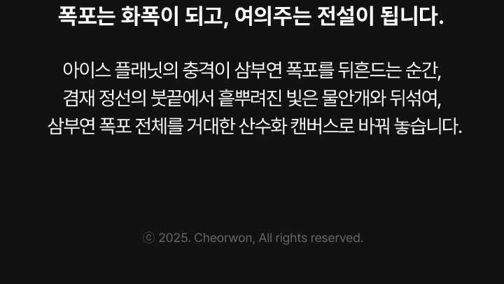 폭포는 화폭이 되고, 여의주는 전설이 됩니다. 아이스 플래닛의 충격이 삼부연 폭포를 뒤흔드는 순간, 겸재 정선의 붓끝에서 흩뿌려진 빛은 물안개와 뒤섞여, 삼부연 폭포 전체를 거대한 산수화 캔버스로 바꿔 놓습니다.