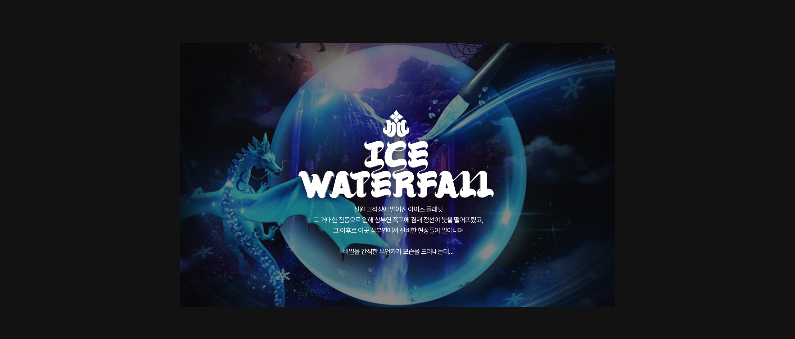 ICE WATERFALL / 철원 고석정에 떨어진 정체 모를 빛과 거대한 진동 그 거대한 진동으로 인해 삼부연 폭포에 겸재 정선이 붓을 떨어뜨렸고, 그 이후로 이곳 삼부연에서 신비한 현상들이 일어나며 / 비밀을 간직한 무언가가 모습을 드러내는데…