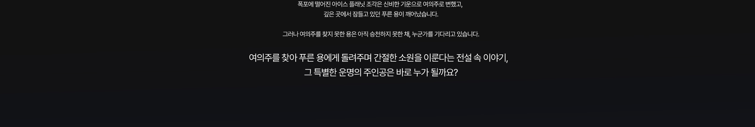 폭포에 떨어진 플래닛 조각은 신비한 기운으로 여의주로 변했고, 깊은 곳에서 잠들고 있던 푸른 용이 깨어났습니다. 그러나 여의주를 찾지 못한 용은 아직 승천하지 못한 채, 누군가를 기다리고 있습니다. 여의주를 찾아 푸른 용에게 돌려주며 간절한 소원을 이룬다는 전설 속 이야기, 그 특별한 운명의 주인공은 바로 누가 될까요?