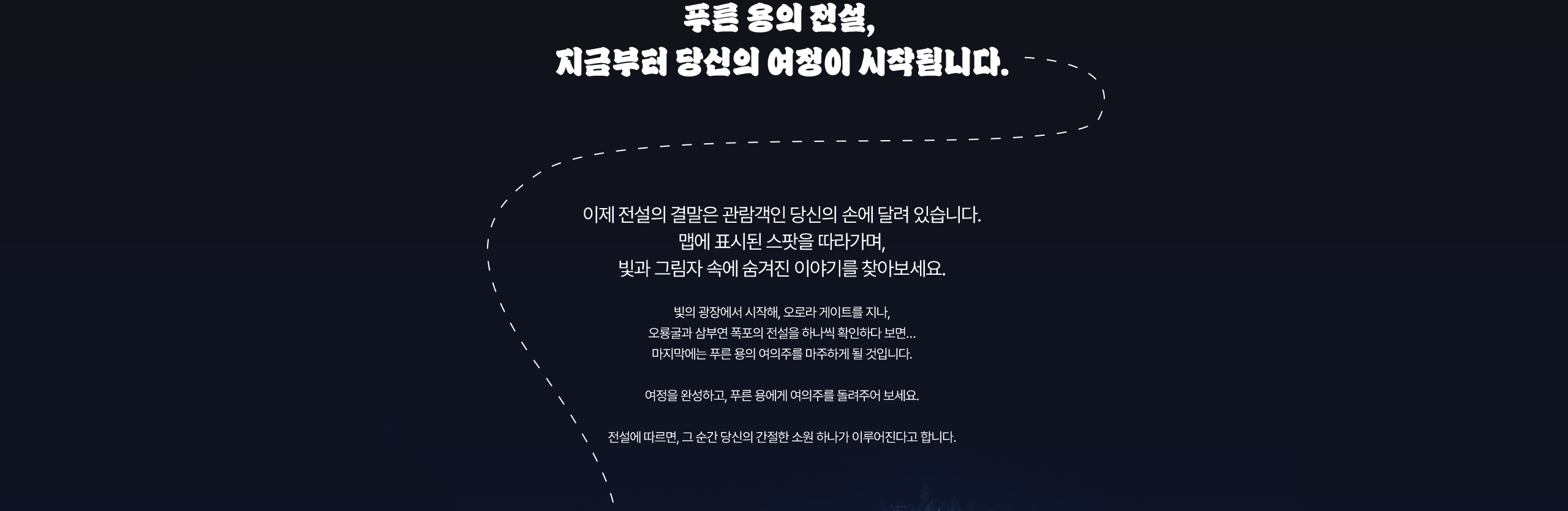 푸른 용의 전설, 지금부터 당신의 여정이 시작됩니다. 이제 전설의 결말은 관람객인 당신의 손에 달려 있습니다. 맵에 표시된 스팟을 따라가며, 빛과 그림자 속에 숨겨진 이야기를 찾아보세요. 빛의 광장에서 시작해, 오로라 게이트를 지나, 오룡굴과 삼부연 폭포의 전설을 하나씩 확인하다 보면… 마지막에는 푸른 용의 여의주를 마주하게 될 것입니다. 여정을 완성하고, 푸른 용에게 여의주를 돌려주어 보세요. 전설에 따르면, 그 순간 당신의 간절한 소원 하나가 이루어진다고 합니다.