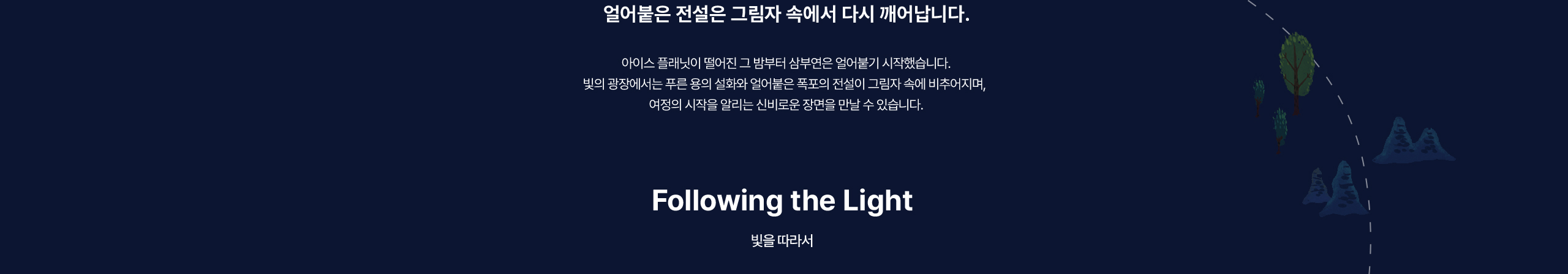 얼어붙은 전설은 그림자 속에서 다시 깨어납니다. 아이스 플래닛이 떨어진 그 밤부터 삼부연은 얼어붙기 시작했습니다. 빛의 광장에서는 푸른 용의 설화와 얼어붙은 폭포의 전설이 그림자 속에 비추어지며,  여정의 시작을 알리는 신비로운 장면을 만날 수 있습니다.