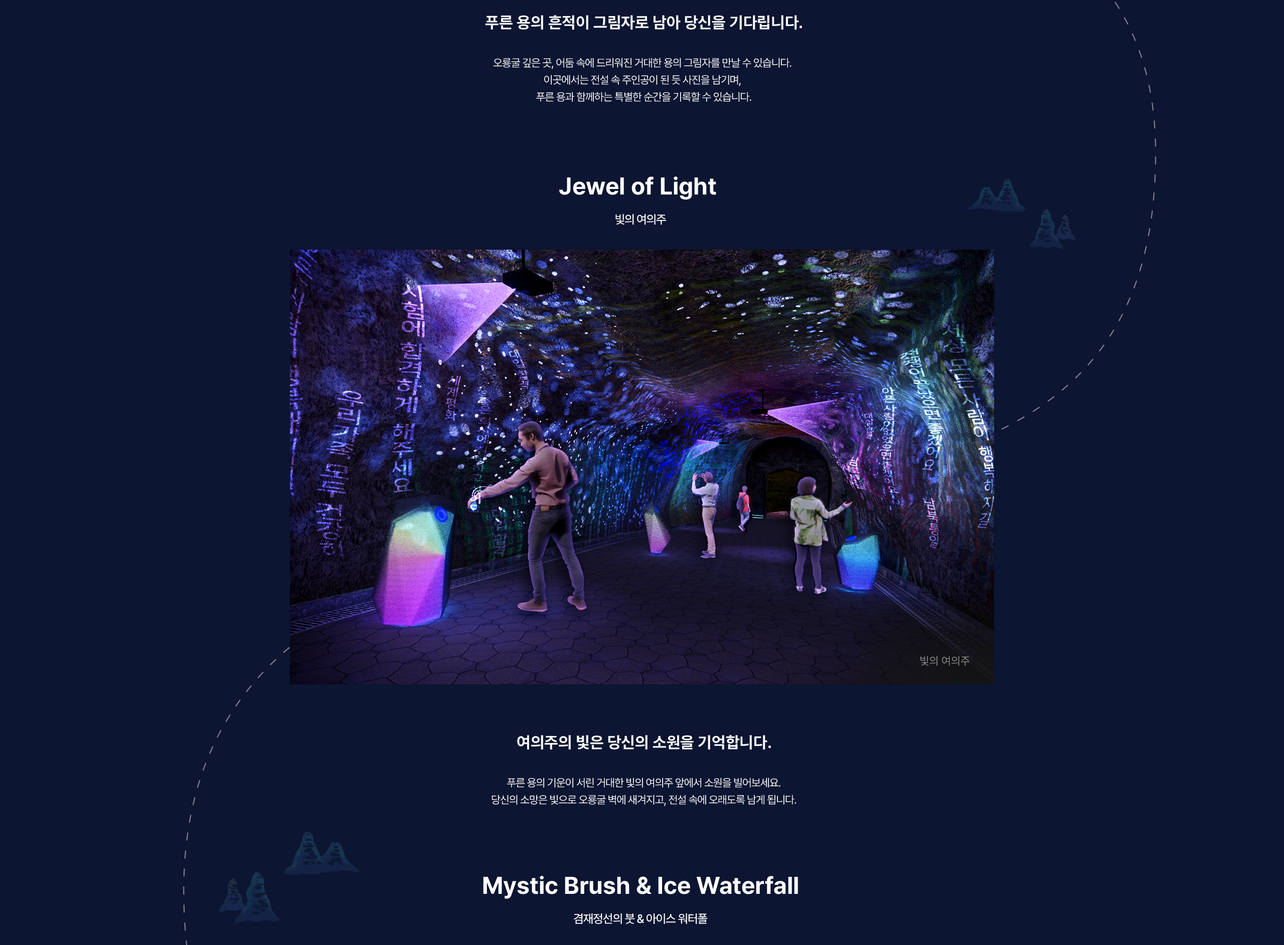 푸른 용의 흔적이 그림자로 남아 당신을 기다립니다. 오룡굴 깊은 곳, 어둠 속에 드리워진 거대한 용의 그림자를 만날 수 있습니다. 이곳에서는 전설 속 주인공이 된 듯 사진을 남기며, 푸른 용과 함께하는 특별한 순간을 기록할 수 있습니다. / Jewel of Light / 빛의 여의주 / 여의주의 빛은 당신의 소원을 기억합니다. 푸른 용의 기운이 서린 거대한 빛의 여의주 앞에서 소원을 빌어보세요. 당신의 소망은 빛으로 오룡굴 벽에 새겨지고, 전설 속에 오래도록 남게 됩니다.